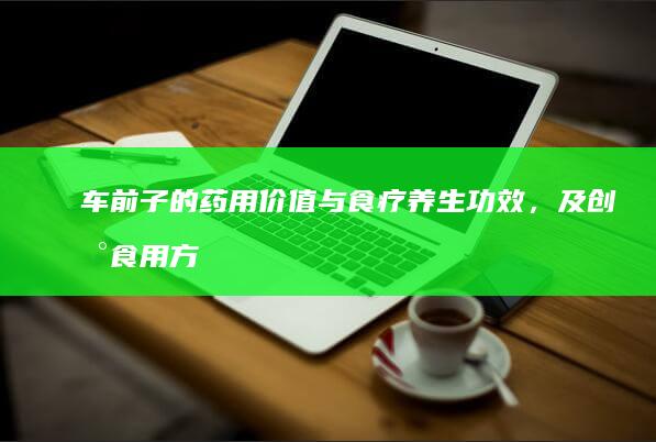 车前子的药用价值与食疗养生功效，及创新食用方法探索